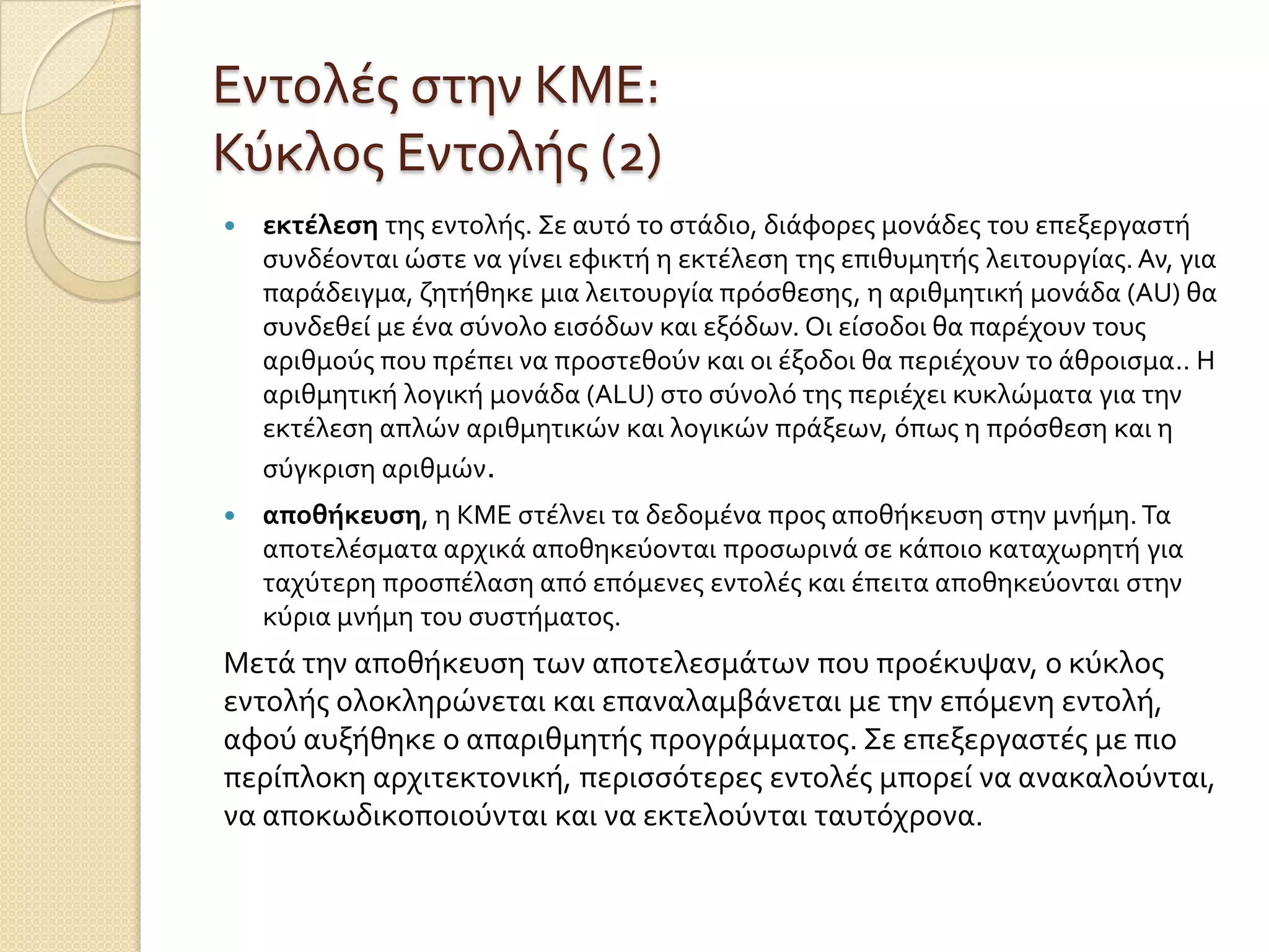 Εντολϋσ ςτην ΚΜΕ:
Κύκλοσ Εντολόσ (2)
   εκτέλεςη τησ εντολόσ. Σε αυτό το ςτϊδιο, διϊφορεσ μονϊδεσ του επεξεργαςτό
    ςυνδϋονται ώςτε να γύνει εφικτό η εκτϋλεςη τησ επιθυμητόσ λειτουργύασ. Αν, για
    παρϊδειγμα, ζητόθηκε μια λειτουργύα πρόςθεςησ, η αριθμητικό μονϊδα (AU) θα
    ςυνδεθεύ με ϋνα ςύνολο ειςόδων και εξόδων. Οι εύςοδοι θα παρϋχουν τουσ
    αριθμούσ που πρϋπει να προςτεθούν και οι ϋξοδοι θα περιϋχουν το ϊθροιςμα.. Η
    αριθμητικό λογικό μονϊδα (ALU) ςτο ςύνολό τησ περιϋχει κυκλώματα για την
    εκτϋλεςη απλών αριθμητικών και λογικών πρϊξεων, όπωσ η πρόςθεςη και η
    ςύγκριςη αριθμών.
   αποθήκευςη, η ΚΜΕ ςτϋλνει τα δεδομϋνα προσ αποθόκευςη ςτην μνόμη. Τα
    αποτελϋςματα αρχικϊ αποθηκεύονται προςωρινϊ ςε κϊποιο καταχωρητό για
    ταχύτερη προςπϋλαςη από επόμενεσ εντολϋσ και ϋπειτα αποθηκεύονται ςτην
    κύρια μνόμη του ςυςτόματοσ.
Μετϊ την αποθόκευςη των αποτελεςμϊτων που προϋκυψαν, ο κύκλοσ
εντολόσ ολοκληρώνεται και επαναλαμβϊνεται με την επόμενη εντολό,
αφού αυξόθηκε ο απαριθμητόσ προγρϊμματοσ. Σε επεξεργαςτϋσ με πιο
περύπλοκη αρχιτεκτονικό, περιςςότερεσ εντολϋσ μπορεύ να ανακαλούνται,
να αποκωδικοποιούνται και να εκτελούνται ταυτόχρονα.
 