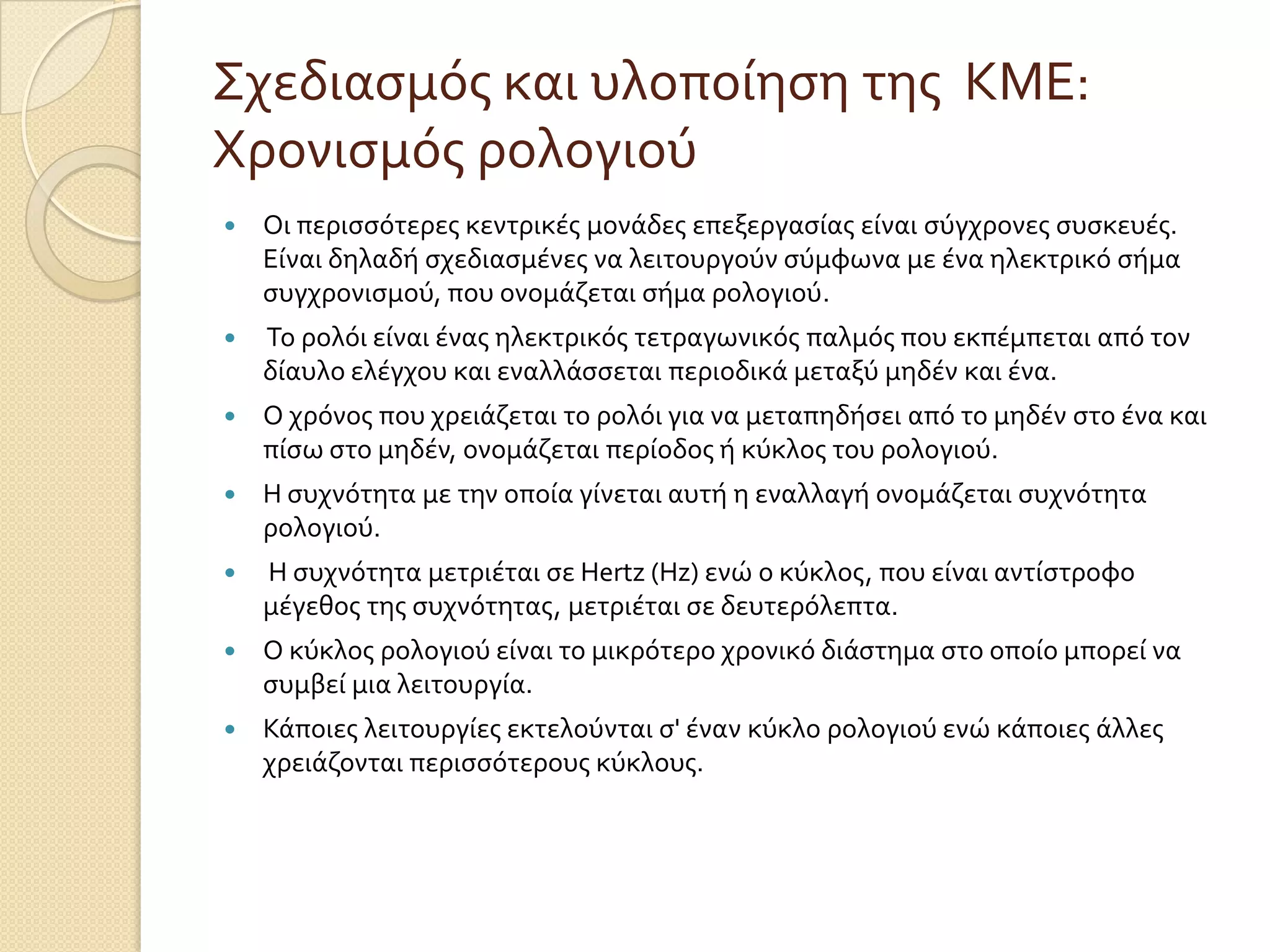 Σχεδιαςμόσ και υλοπούηςη τησ ΚΜΕ:
Χρονιςμόσ ρολογιού
   Οι περιςςότερεσ κεντρικϋσ μονϊδεσ επεξεργαςύασ εύναι ςύγχρονεσ ςυςκευϋσ.
    Εύναι δηλαδό ςχεδιαςμϋνεσ να λειτουργούν ςύμφωνα με ϋνα ηλεκτρικό ςόμα
    ςυγχρονιςμού, που ονομϊζεται ςόμα ρολογιού.
   Το ρολόι εύναι ϋνασ ηλεκτρικόσ τετραγωνικόσ παλμόσ που εκπϋμπεται από τον
    δύαυλο ελϋγχου και εναλλϊςςεται περιοδικϊ μεταξύ μηδϋν και ϋνα.
   Ο χρόνοσ που χρειϊζεται το ρολόι για να μεταπηδόςει από το μηδϋν ςτο ϋνα και
    πύςω ςτο μηδϋν, ονομϊζεται περύοδοσ ό κύκλοσ του ρολογιού.
   Η ςυχνότητα με την οπούα γύνεται αυτό η εναλλαγό ονομϊζεται ςυχνότητα
    ρολογιού.
   Η ςυχνότητα μετριϋται ςε Hertz (Hz) ενώ ο κύκλοσ, που εύναι αντύςτροφο
    μϋγεθοσ τησ ςυχνότητασ, μετριϋται ςε δευτερόλεπτα.
   Ο κύκλοσ ρολογιού εύναι το μικρότερο χρονικό διϊςτημα ςτο οπούο μπορεύ να
    ςυμβεύ μια λειτουργύα.
   Κϊποιεσ λειτουργύεσ εκτελούνται ς' ϋναν κύκλο ρολογιού ενώ κϊποιεσ ϊλλεσ
    χρειϊζονται περιςςότερουσ κύκλουσ.
 