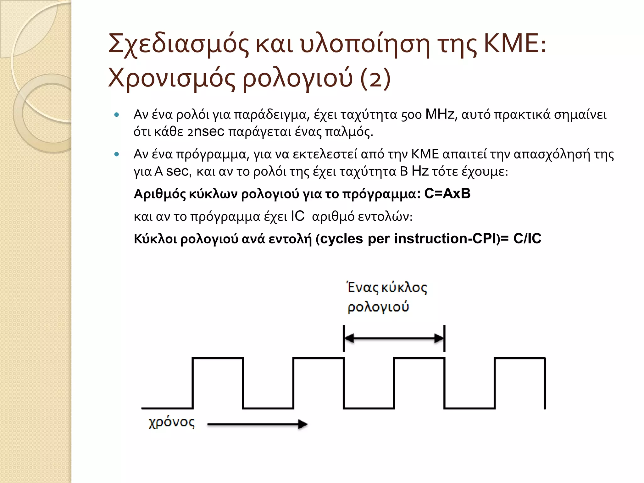 Σχεδιαςμόσ και υλοπούηςη τησ ΚΜΕ:
Χρονιςμόσ ρολογιού (2)
   Αν ϋνα ρολόι για παρϊδειγμα, ϋχει ταχύτητα 500 MHz, αυτό πρακτικϊ ςημαύνει
    ότι κϊθε 2nsec παρϊγεται ϋνασ παλμόσ.
   Αν ϋνα πρόγραμμα, για να εκτελεςτεύ από την ΚΜΕ απαιτεύ την απαςχόληςό τησ
    για Α sec, και αν το ρολόι τησ ϋχει ταχύτητα Β Hz τότε ϋχουμε:
    Αριθμόσ κύκλων ρολογιού για το πρόγραμμα: C=AxB
    και αν το πρόγραμμα ϋχει IC αριθμό εντολών:
    Κύκλοι ρολογιού ανά εντολή (cycles per instruction-CPI)= C/IC
 