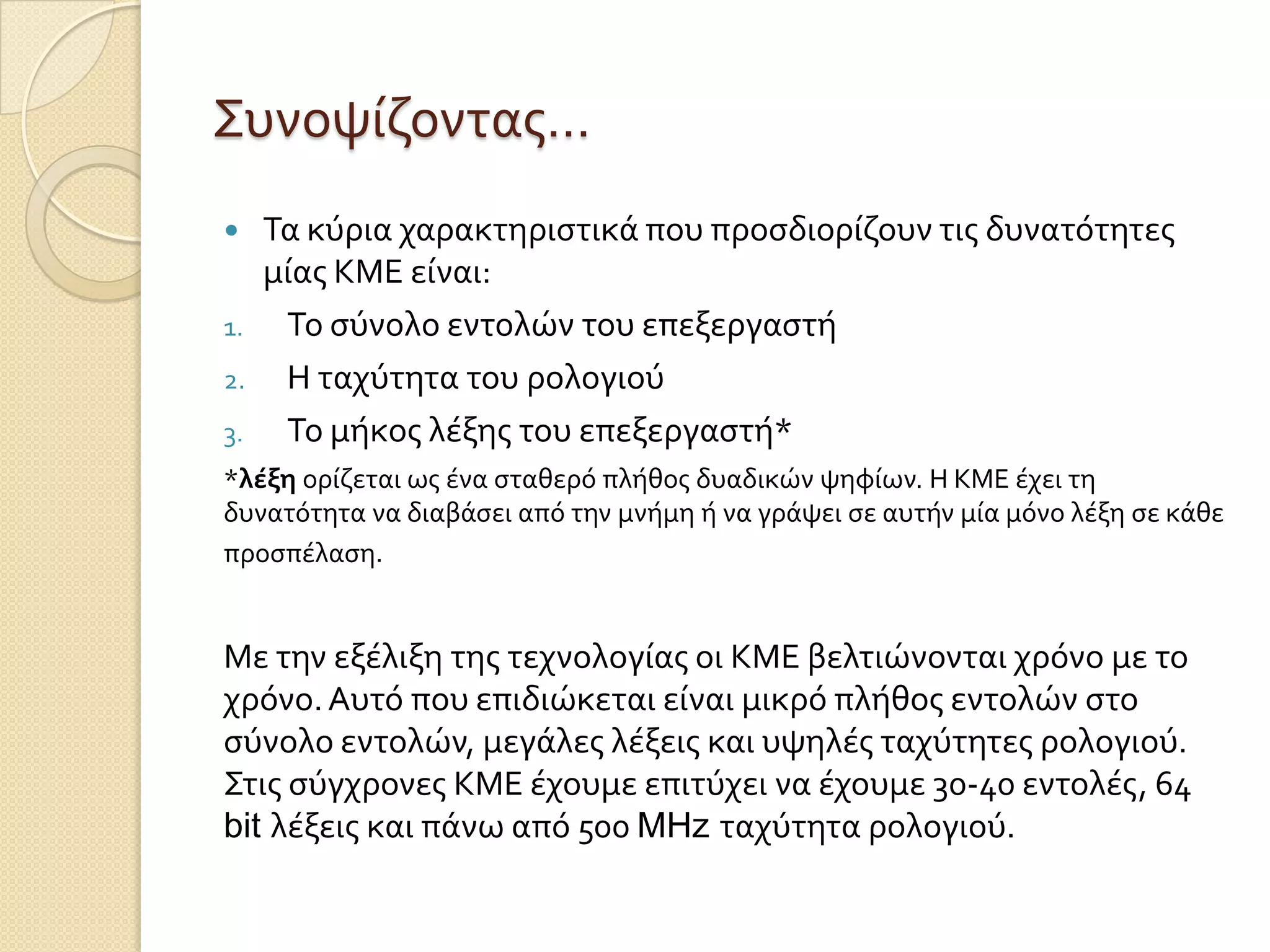 Συνοψύζοντασ…
    Τα κύρια χαρακτηριςτικϊ που προςδιορύζουν τισ δυνατότητεσ
     μύασ ΚΜΕ εύναι:
1.    Το ςύνολο εντολών του επεξεργαςτό
2.    Η ταχύτητα του ρολογιού
3.    Το μόκοσ λϋξησ του επεξεργαςτό*
*λέξη ορύζεται ωσ ϋνα ςταθερό πλόθοσ δυαδικών ψηφύων. Η ΚΜΕ ϋχει τη
δυνατότητα να διαβϊςει από την μνόμη ό να γρϊψει ςε αυτόν μύα μόνο λϋξη ςε κϊθε
προςπϋλαςη.


Με την εξϋλιξη τησ τεχνολογύασ οι ΚΜΕ βελτιώνονται χρόνο με το
χρόνο. Αυτό που επιδιώκεται εύναι μικρό πλόθοσ εντολών ςτο
ςύνολο εντολών, μεγϊλεσ λϋξεισ και υψηλϋσ ταχύτητεσ ρολογιού.
Στισ ςύγχρονεσ ΚΜΕ ϋχουμε επιτύχει να ϋχουμε 30-40 εντολϋσ, 64
bit λϋξεισ και πϊνω από 500 MHz ταχύτητα ρολογιού.
 