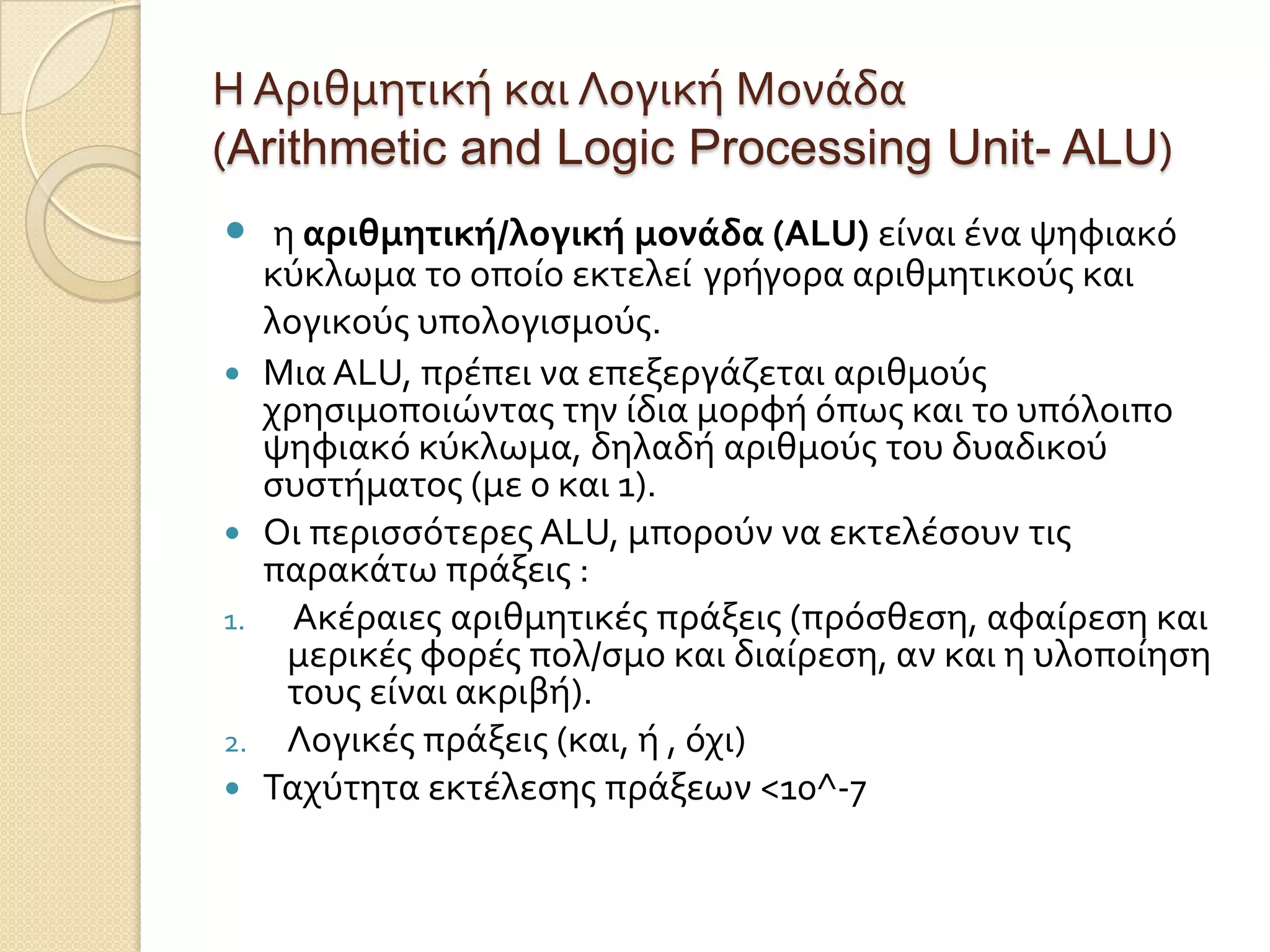 Η Αριθμητικό και Λογικό Μονϊδα
(Arithmetic and Logic Processing Unit- ALU)
 η αριθμητική/λογική μονάδα (ALU) εύναι ϋνα ψηφιακό
     κύκλωμα το οπούο εκτελεύ γρόγορα αριθμητικούσ και
     λογικούσ υπολογιςμούσ.
    Μια ALU, πρϋπει να επεξεργϊζεται αριθμούσ
     χρηςιμοποιώντασ την ύδια μορφό όπωσ και το υπόλοιπο
     ψηφιακό κύκλωμα, δηλαδό αριθμούσ του δυαδικού
     ςυςτόματοσ (με 0 και 1).
    Οι περιςςότερεσ ALU, μπορούν να εκτελϋςουν τισ
     παρακϊτω πρϊξεισ :
1.     Ακϋραιεσ αριθμητικϋσ πρϊξεισ (πρόςθεςη, αφαύρεςη και
      μερικϋσ φορϋσ πολ/ςμο και διαύρεςη, αν και η υλοπούηςη
      τουσ εύναι ακριβό).
2.    Λογικϋσ πρϊξεισ (και, ό , όχι)
    Ταχύτητα εκτϋλεςησ πρϊξεων <10^-7
 