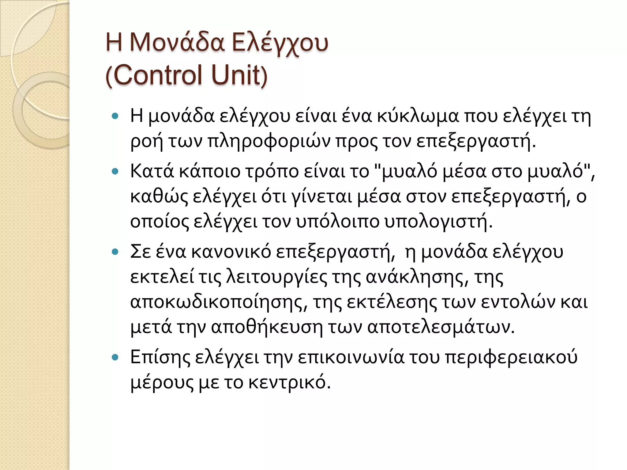 Η Μονϊδα Ελϋγχου
(Control Unit)
 Η μονϊδα ελϋγχου εύναι ϋνα κύκλωμα που ελϋγχει τη
  ροό των πληροφοριών προσ τον επεξεργαςτό.
 Κατϊ κϊποιο τρόπο εύναι το "μυαλό μϋςα ςτο μυαλό",
  καθώσ ελϋγχει ότι γύνεται μϋςα ςτον επεξεργαςτό, ο
  οπούοσ ελϋγχει τον υπόλοιπο υπολογιςτό.
 Σε ϋνα κανονικό επεξεργαςτό, η μονϊδα ελϋγχου
  εκτελεύ τισ λειτουργύεσ τησ ανϊκληςησ, τησ
  αποκωδικοπούηςησ, τησ εκτϋλεςησ των εντολών και
  μετϊ την αποθόκευςη των αποτελεςμϊτων.
 Επύςησ ελϋγχει την επικοινωνύα του περιφερειακού
  μϋρουσ με το κεντρικό.
 