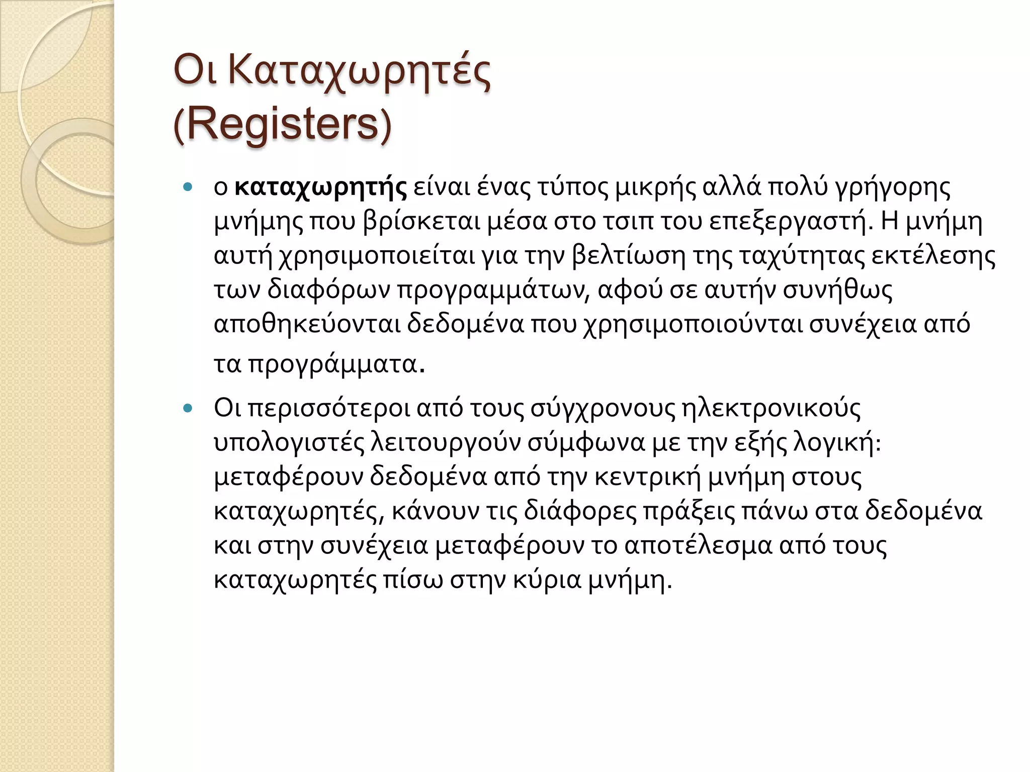 Οι Καταχωρητϋσ
(Registers)
   ο καταχωρητήσ εύναι ϋνασ τύποσ μικρόσ αλλϊ πολύ γρόγορησ
    μνόμησ που βρύςκεται μϋςα ςτο τςιπ του επεξεργαςτό. Η μνόμη
    αυτό χρηςιμοποιεύται για την βελτύωςη τησ ταχύτητασ εκτϋλεςησ
    των διαφόρων προγραμμϊτων, αφού ςε αυτόν ςυνόθωσ
    αποθηκεύονται δεδομϋνα που χρηςιμοποιούνται ςυνϋχεια από
    τα προγρϊμματα.
   Οι περιςςότεροι από τουσ ςύγχρονουσ ηλεκτρονικούσ
    υπολογιςτϋσ λειτουργούν ςύμφωνα με την εξόσ λογικό:
    μεταφϋρουν δεδομϋνα από την κεντρικό μνόμη ςτουσ
    καταχωρητϋσ, κϊνουν τισ διϊφορεσ πρϊξεισ πϊνω ςτα δεδομϋνα
    και ςτην ςυνϋχεια μεταφϋρουν το αποτϋλεςμα από τουσ
    καταχωρητϋσ πύςω ςτην κύρια μνόμη.
 