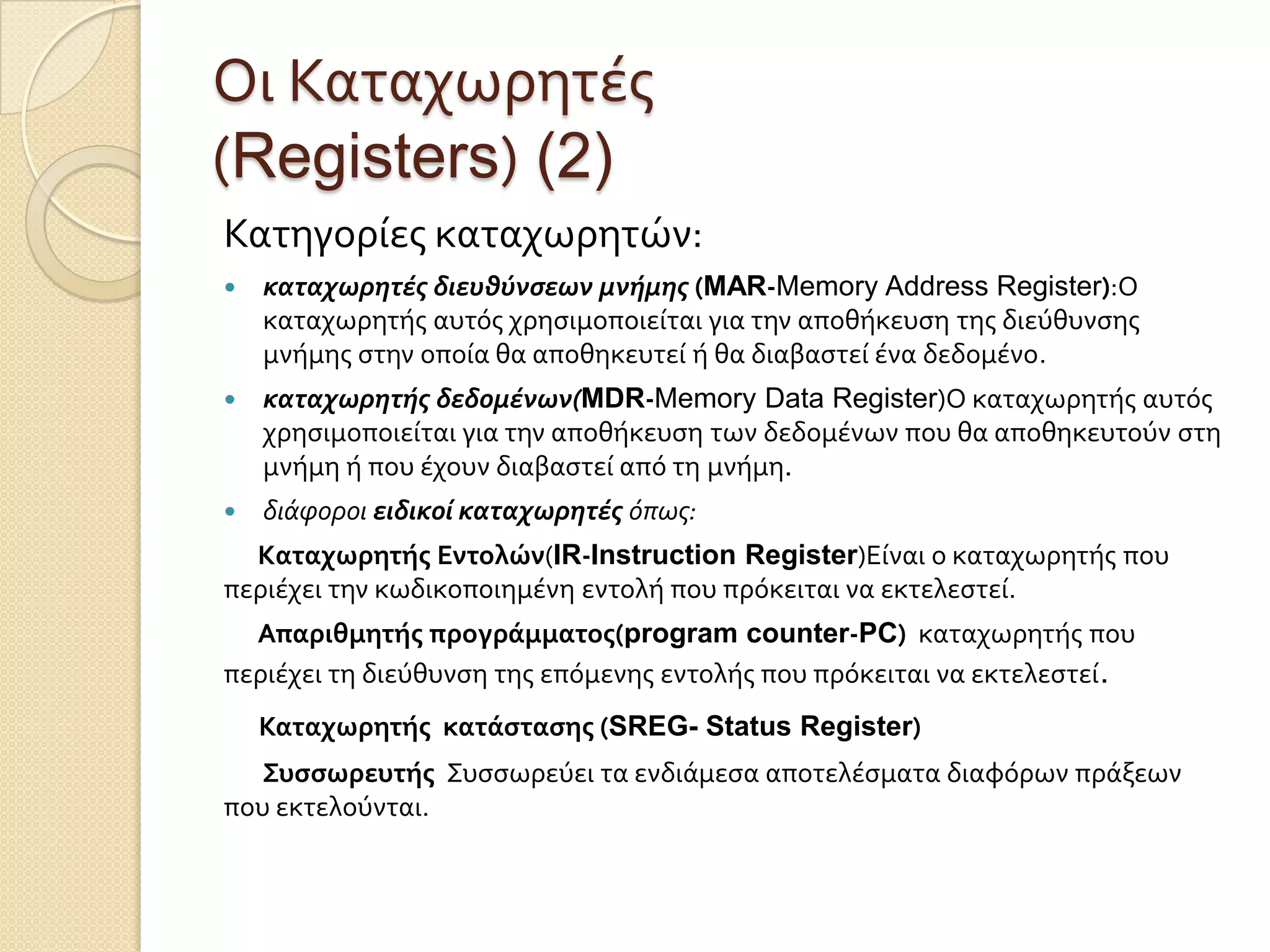 Οι Καταχωρητϋσ
(Registers) (2)
Κατηγορύεσ καταχωρητών:
   καταχωρητέσ διευθύνςεων μνήμησ (MAR-Memory Address Register):Ο
    καταχωρητόσ αυτόσ χρηςιμοποιεύται για την αποθόκευςη τησ διεύθυνςησ
    μνόμησ ςτην οπούα θα αποθηκευτεύ ό θα διαβαςτεύ ϋνα δεδομϋνο.
   καταχωρητήσ δεδομένων(MDR-Memory Data Register)Ο καταχωρητόσ αυτόσ
    χρηςιμοποιεύται για την αποθόκευςη των δεδομϋνων που θα αποθηκευτούν ςτη
    μνόμη ό που ϋχουν διαβαςτεύ από τη μνόμη.
   διάφοροι ειδικοί καταχωρητέσ όπως:
  Kαταχωρητήσ Εντολών(IR-Instruction Register)Εύναι ο καταχωρητόσ που
περιϋχει την κωδικοποιημϋνη εντολό που πρόκειται να εκτελεςτεύ.
  Απαριθμητήσ προγράμματοσ(program counter-PC) καταχωρητόσ που
περιϋχει τη διεύθυνςη τησ επόμενησ εντολόσ που πρόκειται να εκτελεςτεύ.
    Καταχωρητήσ κατάςταςησ (SREG- Status Register)
  Συςςωρευτήσ Συςςωρεύει τα ενδιϊμεςα αποτελϋςματα διαφόρων πρϊξεων
που εκτελούνται.
 