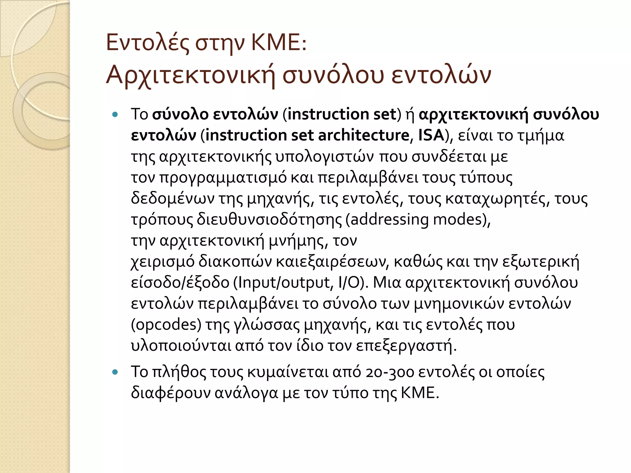 Εντολϋσ ςτην ΚΜΕ:
Αρχιτεκτονικό ςυνόλου εντολών
   Το ςύνολο εντολών (instruction set) ό αρχιτεκτονική ςυνόλου
    εντολών (instruction set architecture, ISA), εύναι το τμόμα
    τησ αρχιτεκτονικόσ υπολογιςτών που ςυνδϋεται με
    τον προγραμματιςμό και περιλαμβϊνει τουσ τύπουσ
    δεδομϋνων τησ μηχανόσ, τισ εντολϋσ, τουσ καταχωρητϋσ, τουσ
    τρόπουσ διευθυνςιοδότηςησ (addressing modes),
    την αρχιτεκτονικό μνόμησ, τον
    χειριςμό διακοπών καιεξαιρϋςεων, καθώσ και την εξωτερικό
    εύςοδο/ϋξοδο (Input/output, I/O). Μια αρχιτεκτονικό ςυνόλου
    εντολών περιλαμβϊνει το ςύνολο των μνημονικών εντολών
    (opcodes) τησ γλώςςασ μηχανόσ, και τισ εντολϋσ που
    υλοποιούνται από τον ύδιο τον επεξεργαςτό.
   Το πλόθοσ τουσ κυμαύνεται από 20-300 εντολϋσ οι οπούεσ
    διαφϋρουν ανϊλογα με τον τύπο τησ ΚΜΕ.
 
