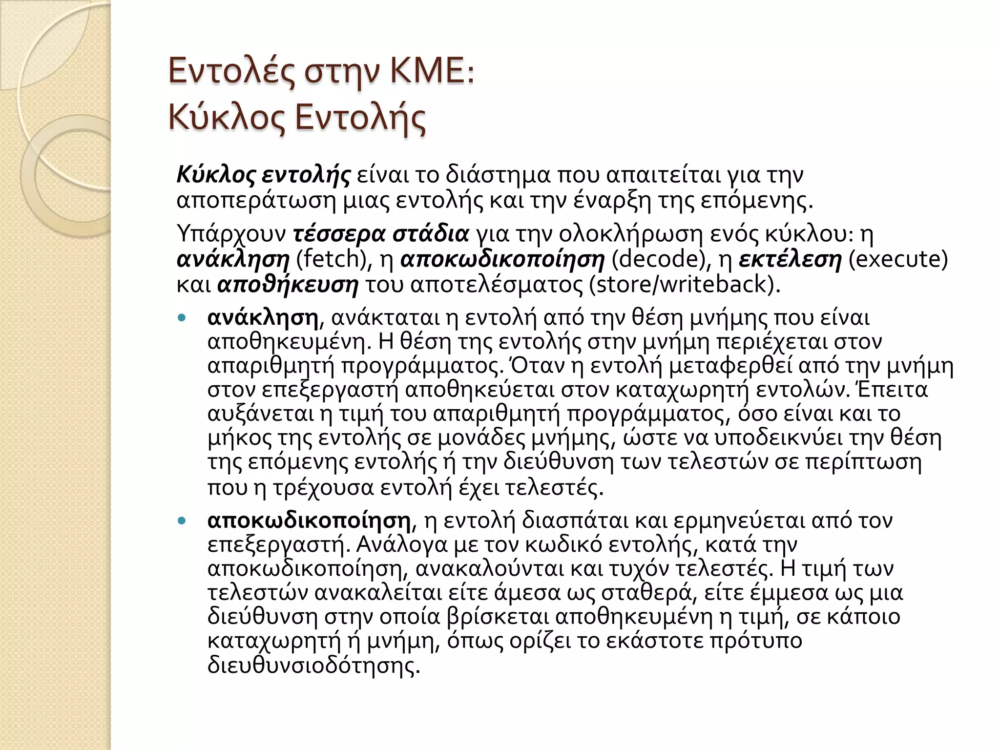 Εντολϋσ ςτην ΚΜΕ:
Κύκλοσ Εντολόσ
Κύκλοσ εντολήσ εύναι το διϊςτημα που απαιτεύται για την
αποπερϊτωςη μιασ εντολόσ και την ϋναρξη τησ επόμενησ.
Υπϊρχουν τέςςερα ςτάδια για την ολοκλόρωςη ενόσ κύκλου: η
ανάκληςη (fetch), η αποκωδικοποίηςη (decode), η εκτέλεςη (execute)
και αποθήκευςη του αποτελϋςματοσ (store/writeback).
 ανάκληςη, ανϊκταται η εντολό από την θϋςη μνόμησ που εύναι
  αποθηκευμϋνη. Η θϋςη τησ εντολόσ ςτην μνόμη περιϋχεται ςτον
  απαριθμητό προγρϊμματοσ. Όταν η εντολό μεταφερθεύ από την μνόμη
  ςτον επεξεργαςτό αποθηκεύεται ςτον καταχωρητό εντολών. Έπειτα
  αυξϊνεται η τιμό του απαριθμητό προγρϊμματοσ, όςο εύναι και το
  μόκοσ τησ εντολόσ ςε μονϊδεσ μνόμησ, ώςτε να υποδεικνύει την θϋςη
  τησ επόμενησ εντολόσ ό την διεύθυνςη των τελεςτών ςε περύπτωςη
  που η τρϋχουςα εντολό ϋχει τελεςτϋσ.
 αποκωδικοποίηςη, η εντολό διαςπϊται και ερμηνεύεται από τον
  επεξεργαςτό. Ανϊλογα με τον κωδικό εντολόσ, κατϊ την
  αποκωδικοπούηςη, ανακαλούνται και τυχόν τελεςτϋσ. Η τιμό των
  τελεςτών ανακαλεύται εύτε ϊμεςα ωσ ςταθερϊ, εύτε ϋμμεςα ωσ μια
  διεύθυνςη ςτην οπούα βρύςκεται αποθηκευμϋνη η τιμό, ςε κϊποιο
  καταχωρητό ό μνόμη, όπωσ ορύζει το εκϊςτοτε πρότυπο
  διευθυνςιοδότηςησ.
 