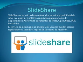 SlideShare es un sitio web que ofrece a los usuarios la posibilidad de
subir y compartir en público o en privado presentaciones de
diapositivas en PowerPoint, documentos de Word, OpenOffice, PDF,
Portafolios.
El servicio de alojamiento es gratuito y los usuarios pueden acceder
registrándose o usando el registro de su cuenta de Facebook.
 