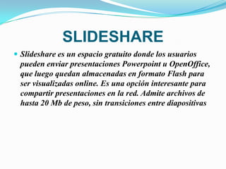 SLIDESHARE
 Slideshare es un espacio gratuito donde los usuarios
  pueden enviar presentaciones Powerpoint u OpenOffice,
  que luego quedan almacenadas en formato Flash para
  ser visualizadas online. Es una opción interesante para
  compartir presentaciones en la red. Admite archivos de
  hasta 20 Mb de peso, sin transiciones entre diapositivas
 