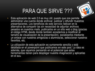 PARA QUE SIRVE ???
• Esta aplicación de web 2.0 es muy útil, puesto que nos permite
  administrar una cuenta donde archivar, publicar y difundir muestras
  presentaciones. Los beneficios de este servicio radican en la
  alternativa de compartir las sin necesidad de adjuntar archivos
  pesados en nuestros mails, publicarlos en un sitio web o blog (gracias
  al código HTML desde donde también accedemos a modificar el
  tamaño de visualización de la presentación), socializarlos mediante
  un enlace con nuestros amigos/as o alumnos/as, seleccionar nuestros
  favoritos, etc.
• La utilización de esta aplicación es sumamente sencilla y está
  detallada en el powerpoint que publicamos en este post. La idea es
  además, que vayamos pensando en el potencial que estas
  herramientas tienen para desplegar nuestra imaginación y aplicarlas
  en el aula
 