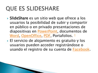  SlideShare es un sitio web que ofrece a los
usuarios la posibilidad de subir y compartir
en público o en privado presentaciones de
diapositivas en PowerPoint, documentos de
Word, OpenOffice, PDF, Portafolios. 1
El servicio de alojamiento es gratuito y los
usuarios pueden acceder registrándose o
usando el registro de su cuenta de Facebook.