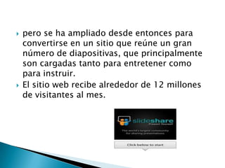  pero se ha ampliado desde entonces para
convertirse en un sitio que reúne un gran
número de diapositivas, que principalmente
son cargadas tanto para entretener como
para instruir.
El sitio web recibe alrededor de 12 millones
de visitantes al mes.