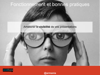 Fonctionnement et bonnes pratiques
-Construire des présentations visuelles et longues

- Choisir titre, tags, description : pour choisir les bons mots clés (essentiels) se reporter à l’outil http://www.google.com/insights/search/

- Utiliser des liens dans ses présentations pour profiter de l’excellent référencement de slideshare (vers site coporate, blog etc)

- Utiliser le service payant Leadshare pour la prospection B2B: génère un formulaire à chaque téléchargement de la présentation, permet de constituer une base de données

- Améliorer la visibilité de vos présentations: les intégrer sur un blog ou site (widgets), sur votre Facebook et Linkedin (applis dédiées)

- Lancer un canal: nécessite un abonnement et permet de personnaliser son URL et créer un mini site pour présenter ses présentations et activités + mur




                                                                                                                                                                            Améliorer la visibilité de vos présentations




                                                                                                                                                                                             @armania
 