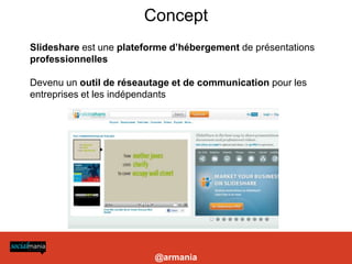 Concept
                                                                                                                                     Slideshare est une plateforme d’hébergement de présentations
                                                                                                                                     professionnelles

                                                                                                                                     Devenu un outil de réseautage et de communication pour les
                                                                                                                                     entreprises et les indépendants




es marques, Twitter se démarque de Facebook par sa capacité de ciblage d’une audience qualifiée. Identifier une poignée d’influenceurs, en
ssure une diffusion ciblée du contenu ainsi qu’ un rayonnement médiatique aux quatre coins du Web. » Chloé Luisetti, sur electronlibre.info




                                                                                                                                                               @armania
 