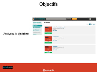 Objectifs




                                                       Analysez la visibilité




es marques, Twitter se démarque de Facebook par sa capacité de ciblage d’une audience qualifiée. Identifier une poignée d’influenceurs, en
ssure une diffusion ciblée du contenu ainsi qu’ un rayonnement médiatique aux quatre coins du Web. » Chloé Luisetti, sur electronlibre.info




                                                                                                                                               @armania
 