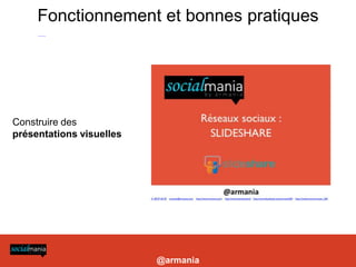 Fonctionnement et bonnes pratiques
-Construire des présentations visuelles et longues

- Choisir titre, tags, description : pour choisir les bons mots clés (essentiels) se reporter à l’outil http://www.google.com/insights/search/

- Utiliser des liens dans ses présentations pour profiter de l’excellent référencement de slideshare (vers site coporate, blog etc)

- Utiliser le service payant Leadshare pour la prospection B2B: génère un formulaire à chaque téléchargement de la présentation, permet de constituer une base de données

- Améliorer la visibilité de vos présentations: les intégrer sur un blog ou site (widgets), sur votre Facebook et Linkedin (applis dédiées)

- Lancer un canal: nécessite un abonnement et permet de personnaliser son URL et créer un mini site pour présenter ses présentations et activités + mur




Construire des
présentations visuelles




                                                                                                                                                                            @armania
 