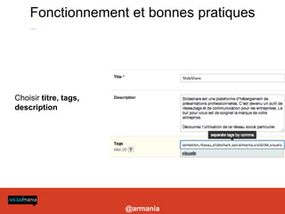 Fonctionnement et bonnes pratiques
-Construire des présentations visuelles et longues

- Choisir titre, tags, description : pour choisir les bons mots clés (essentiels) se reporter à l’outil http://www.google.com/insights/search/

- Utiliser des liens dans ses présentations pour profiter de l’excellent référencement de slideshare (vers site coporate, blog etc)

- Utiliser le service payant Leadshare pour la prospection B2B: génère un formulaire à chaque téléchargement de la présentation, permet de constituer une base de données

- Améliorer la visibilité de vos présentations: les intégrer sur un blog ou site (widgets), sur votre Facebook et Linkedin (applis dédiées)

- Lancer un canal: nécessite un abonnement et permet de personnaliser son URL et créer un mini site pour présenter ses présentations et activités + mur




           Choisir titre, tags,
           description




                                                                                                                                                                            @armania
 