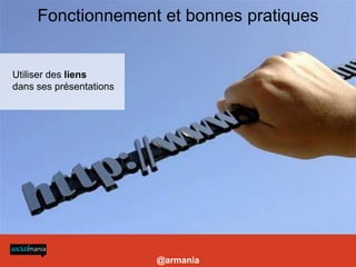 Fonctionnement et bonnes pratiques
-Construire des présentations visuelles et longues

- Choisir titre, tags, description : pour choisir les bons mots clés (essentiels) se reporter à l’outil http://www.google.com/insights/search/

- Utiliser des liens dans ses présentations pour profiter de l’excellent référencement de slideshare (vers site coporate, blog etc)

- Utiliser le service payant Leadshare pour la prospection B2B: génère un formulaire à chaque téléchargement de la présentation, permet de constituer une base de données

- Améliorer la visibilité de vos présentations: les intégrer sur un blog ou site (widgets), sur votre Facebook et Linkedin (applis dédiées)

- Lancer un canal: nécessite un abonnement et permet de personnaliser son URL et créer un mini site pour présenter ses présentations et activités + mur




Utiliser des liens
dans ses présentations




                                                                                                                                                                            @armania
 