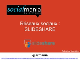 Réseaux sociaux :
                                     SLIDESHARE



                                                                                                                   Extrait de formation

                                                           @armania
01 48 07 40 40armania@armania.comhttp://www.armania.com/http://www.socialmania.frhttp://www.facebook.com/armania360http://twitter.com/armania_360
 