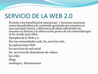 SERVICIO DE LA WEB 2.0
 Permite a los beneficiarios interactuar y favorecer asociarse
 como descubridores de contenido generado por usuarios en
 una sociedad virtual, a diferencia de sitios web donde los
 usuarios se limitan a la observación pasiva de los contenidos que
 se ha creado para ellos.
 Ejemplos de la Web 2.0:
 Son las comunidades web, los servicio web ,
 las aplicaciones Web
 los servicios de red social
 los servicios de alojamiento de videos
 las wikis
 blogs
 mashups y folcsonomias .
 