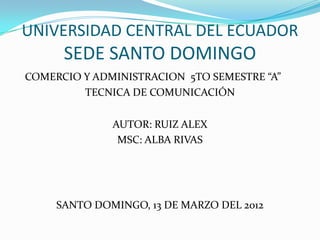 UNIVERSIDAD CENTRAL DEL ECUADOR
      SEDE SANTO DOMINGO
COMERCIO Y ADMINISTRACION 5TO SEMESTRE “A”
         TECNICA DE COMUNICACIÓN


              AUTOR: RUIZ ALEX
               MSC: ALBA RIVAS




     SANTO DOMINGO, 13 DE MARZO DEL 2012
 