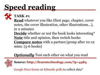 Speed reading
TASK #1
Read whatever you like (first page, chapter, cover
notes, the cover illustration, other illustrations…),
in 2 minutes
Decide whether or not the book looks interesting*
Note title and opinion, then switch books
Compare notes with a partner/group after 10-12
mins. (5-6 books)
Optionally Test each other on what you read
Source: http://ilearntechnology.com/?p=4484
Google Docs forms or Edmodo polls to collect data*
 