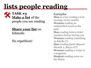 lists people reading
TASK #3
Make a list of the
people you see reading
Share your list on
Edmodo
No repetition!
Examples
Man in a bar reading a text
message on his mobile
Woman reading an
unidentified novel in the
park
Man reading lottery ticket
numbers before buying one
Woman reading something
on Kindle (?)
Man reading Sport (Bayern
Munich 4, Barça 0!!!)
Woman reading a recipe in
a magazine
Student reading notes on
the Metro
 