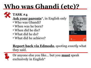 Who was Ghandi (etc)?
Or anyone else you like… but you must speak
exclusively in English*
TASK #4
Ask your parents*, in English only
• Who was Ghandi?
• When was he born?
• When did he die?
• What did he do?
• What did he achieve?
Report back via Edmodo, quoting exactly what
they said.
 