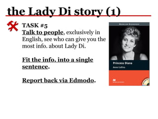 the Lady Di story (1)
TASK #5
Talk to people, exclusively in
English, see who can give you the
most info. about Lady Di.
Fit the info. into a single
sentence.
Report back via Edmodo.
 