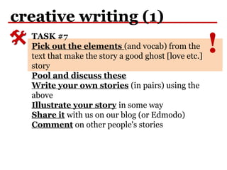!
creative writing (1)
TASK #7
Pick out the elements (and vocab) from the
text that make the story a good ghost [love etc.]
story
Pool and discuss these
Write your own stories (in pairs) using the
above
Illustrate your story in some way
Share it with us on our blog (or Edmodo)
Comment on other people's stories
 