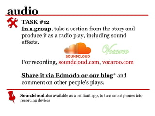 audio
TASK #12
In a group, take a section from the story and
produce it as a radio play, including sound
effects.
For recording, soundcloud.com, vocaroo.com
Share it via Edmodo or our blog* and
comment on other people's plays.
Soundcloud also available as a brilliant app, to turn smartphones into
recording devices
 