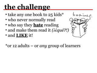 the challenge
• take any one book to 25 kids*
• who never normally read
• who say they hatehate reading
• and make them read it (¡¿qué?!)
• and LIKELIKE it!
*or 12 adults – or any group of learners
 