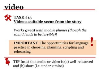 !
video
TASK #13
Video a suitable scene from the story
Works great with mobile phones (though the
sound tends to be terrible)!
IMPORTANT The opportunities for language
practice in choosing, planning, scripting and
rehearsing
TIP Insist that audio or video is (a) well-rehearsed
and (b) short (i.e. under 2 mins)
 