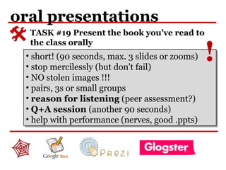 oral presentations
TASK #19 Present the book you’ve read to
the class orally
• short! (90 seconds, max. 3 slides or zooms)
• stop mercilessly (but don't fail)
• NO stolen images !!!
• pairs, 3s or small groups
• reason for listening (peer assessment?)
• Q+A session (another 90 seconds)
• help with performance (nerves, good .ppts)
• short! (90 seconds, max. 3 slides or zooms)
• stop mercilessly (but don't fail)
• NO stolen images !!!
• pairs, 3s or small groups
• reason for listening (peer assessment?)
• Q+A session (another 90 seconds)
• help with performance (nerves, good .ppts)
!
 