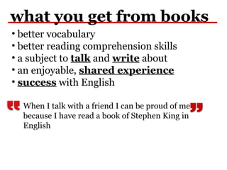 what you get from books
• better vocabulary
• better reading comprehension skills
• a subject to talk and write about
• an enjoyable, shared experience
• success with English
When I talk with a friend I can be proud of me
because I have read a book of Stephen King in
English
 