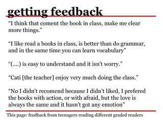 getting feedback
“I think that coment the book in class, make me clear
more things.”
“I like read a books in class, is better than do grammar,
and in the same time you can learn vocabulary”
“(....) is easy to understand and it isn't worry.”
“Cati [the teacher] enjoy very much doing the class.”
“No I didn't recomend because I didn't liked, I prefered
the books with action, or with afraid, but the love is
always the same and it hasn't got any emotion”
This page: feedback from teenagers reading different graded readers
 