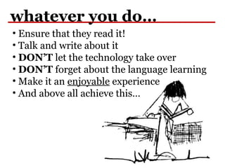 whatever you do…
• Ensure that they read it!
• Talk and write about it
• DON’T let the technology take over
• DON’T forget about the language learning
• Make it an enjoyable experience
• And above all achieve this…
 