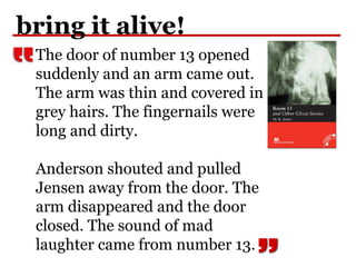bring it alive!
The door of number 13 opened
suddenly and an arm came out.
The arm was thin and covered in
grey hairs. The fingernails were
long and dirty.
Anderson shouted and pulled
Jensen away from the door. The
arm disappeared and the door
closed. The sound of mad
laughter came from number 13.
 