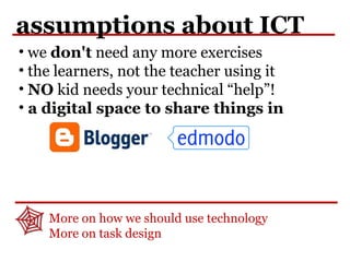 assumptions about ICT
• we don't need any more exercises
• the learners, not the teacher using it
• NO kid needs your technical “help”!
• a digital space to share things in
More on how we should use technology
More on task design
 