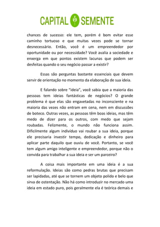 chances de sucesso: ele tem, porém é bom evitar esse
caminho tortuoso e que muitas vezes pode se tornar
desnecessário. Então, você é um empreendedor por
oportunidade ou por necessidade? Você avalia a sociedade e
enxerga em que pontos existem lacunas que podem ser
desfeitas quando o seu negócio passar a existir?

        Essas são perguntas bastante essenciais que devem
servir de orientação no momento da elaboração de sua ideia.

        E falando sobre “ideia”, você sabia que a maioria das
pessoas tem ideias fantásticas de negócios? O grande
problema é que elas são engavetadas no inconsciente e na
maioria das vezes não entram em cena, nem em discussões
de boteco. Outras vezes, as pessoas têm boas ideias, mas têm
medo de dizer para os outros, com medo que sejam
roubadas. Felizmente, o mundo não funciona assim.
Dificilmente algum indivíduo vai roubar a sua ideia, porque
ele precisaria investir tempo, dedicação e dinheiro para
aplicar parte daquilo que ouviu de você. Portanto, se você
tem algum amigo inteligente e empreendedor, porque não o
convida para trabalhar a sua ideia e ser um parceiro?

        A coisa mais importante em uma ideia é a sua
reformulação. Ideias são como pedras brutas que precisam
ser lapidadas, até que se tornem um objeto polido e belo que
sirva de ostentação. Não há como introduzir no mercado uma
ideia em estado puro, pois geralmente ela é teórica demais e
 