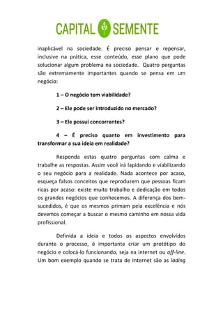 inaplicável na sociedade. É preciso pensar e repensar,
inclusive na prática, esse conteúdo, esse plano que pode
solucionar algum problema na sociedade. Quatro perguntas
são extremamente importantes quando se pensa em um
negócio:

       1 – O negócio tem viabilidade?

       2 – Ele pode ser introduzido no mercado?

       3 – Ele possui concorrentes?

        4 – É preciso quanto em investimento para
transformar a sua ideia em realidade?

        Responda estas quatro perguntas com calma e
trabalhe as respostas. Assim você irá lapidando e viabilizando
o seu negócio para a realidade. Nada acontece por acaso,
esqueça falsos conceitos que reproduzem que pessoas ficam
ricas por acaso: existe muito trabalho e dedicação em todos
os grandes negócios que conhecemos. A diferença dos bem-
sucedidos, é que os mesmos primam pela excelência e nós
devemos começar a buscar o mesmo caminho em nossa vida
profissional.

       Definida a ideia e todos os aspectos envolvidos
durante o processo, é importante criar um protótipo do
negócio e colocá-lo funcionando, seja na internet ou off-line.
Um bom exemplo quando se trata de Internet são as lading
 