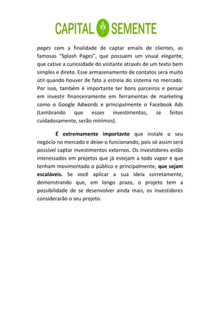 pages com a finalidade de captar emails de clientes, as
famosas “Splash Pages”, que possuem um visual elegante,
que cative a curiosidade do visitante através de um texto bem
simples e direto. Esse armazenamento de contatos será muito
útil quando houver de fato a estreia do sistema no mercado.
Por isso, também é importante ter bons parceiros e pensar
em investir financeiramente em ferramentas de marketing
como o Google Adwords e principalmente o Facebook Ads
(Lembrando      que     esses    investimentos, se feitos
cuidadosamente, serão mínimos).

         É extremamente importante que instale o seu
negócio no mercado e deixe-o funcionando, pois só assim será
possível captar investimentos externos. Os investidores estão
interessados em projetos que já estejam a todo vapor e que
tenham movimentado o público e principalmente, que sejam
escaláveis. Se você aplicar a sua ideia corretamente,
demonstrando que, em longo prazo, o projeto tem a
possibilidade de se desenvolver ainda mais, os investidores
considerarão o seu projeto.
 