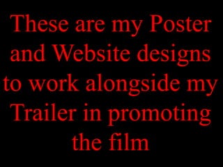 These are my Poster
 and Website designs
to work alongside my
 Trailer in promoting
       the film
 