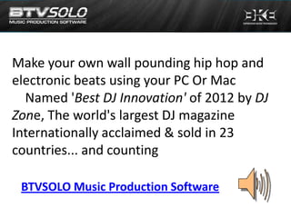 Make your own wall pounding hip hop and
electronic beats using your PC Or Mac
  Named 'Best DJ Innovation' of 2012 by DJ
Zone, The world's largest DJ magazine
Internationally acclaimed & sold in 23
countries... and counting

 BTVSOLO Music Production Software
 