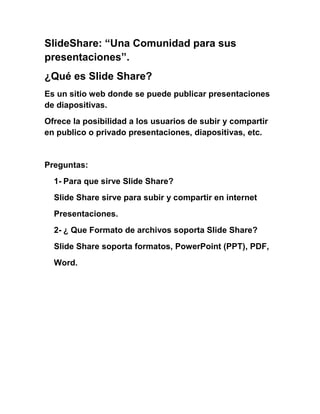 SlideShare: “Una Comunidad para sus
presentaciones”.
¿Qué es Slide Share?
Es un sitio web donde se puede publicar presentaciones
de diapositivas.
Ofrece la posibilidad a los usuarios de subir y compartir
en publico o privado presentaciones, diapositivas, etc.


Preguntas:
  1- Para que sirve Slide Share?
  Slide Share sirve para subir y compartir en internet
  Presentaciones.
  2- ¿ Que Formato de archivos soporta Slide Share?
  Slide Share soporta formatos, PowerPoint (PPT), PDF,
  Word.
 