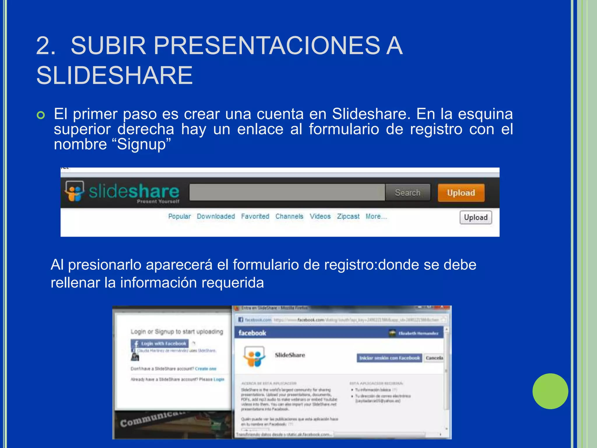 2. SUBIR PRESENTACIONES A
SLIDESHARE
   El primer paso es crear una cuenta en Slideshare. En la esquina
    superior derecha hay un enlace al formulario de registro con el
    nombre “Signup”




    Al presionarlo aparecerá el formulario de registro:donde se debe
    rellenar la información requerida
 