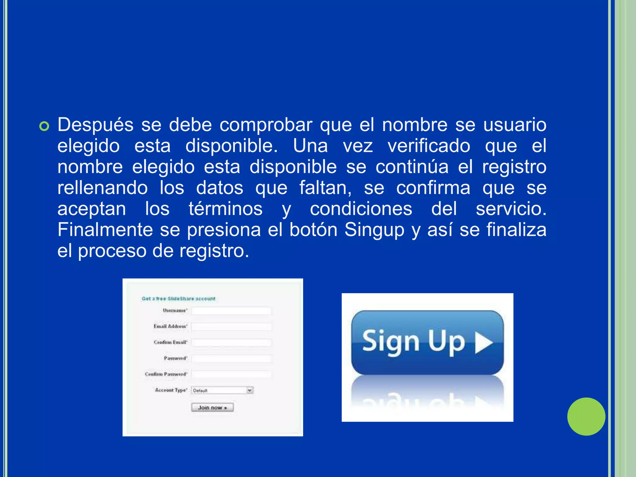    Después se debe comprobar que el nombre se usuario
    elegido esta disponible. Una vez verificado que el
    nombre elegido esta disponible se continúa el registro
    rellenando los datos que faltan, se confirma que se
    aceptan los términos y condiciones del servicio.
    Finalmente se presiona el botón Singup y así se finaliza
    el proceso de registro.
 