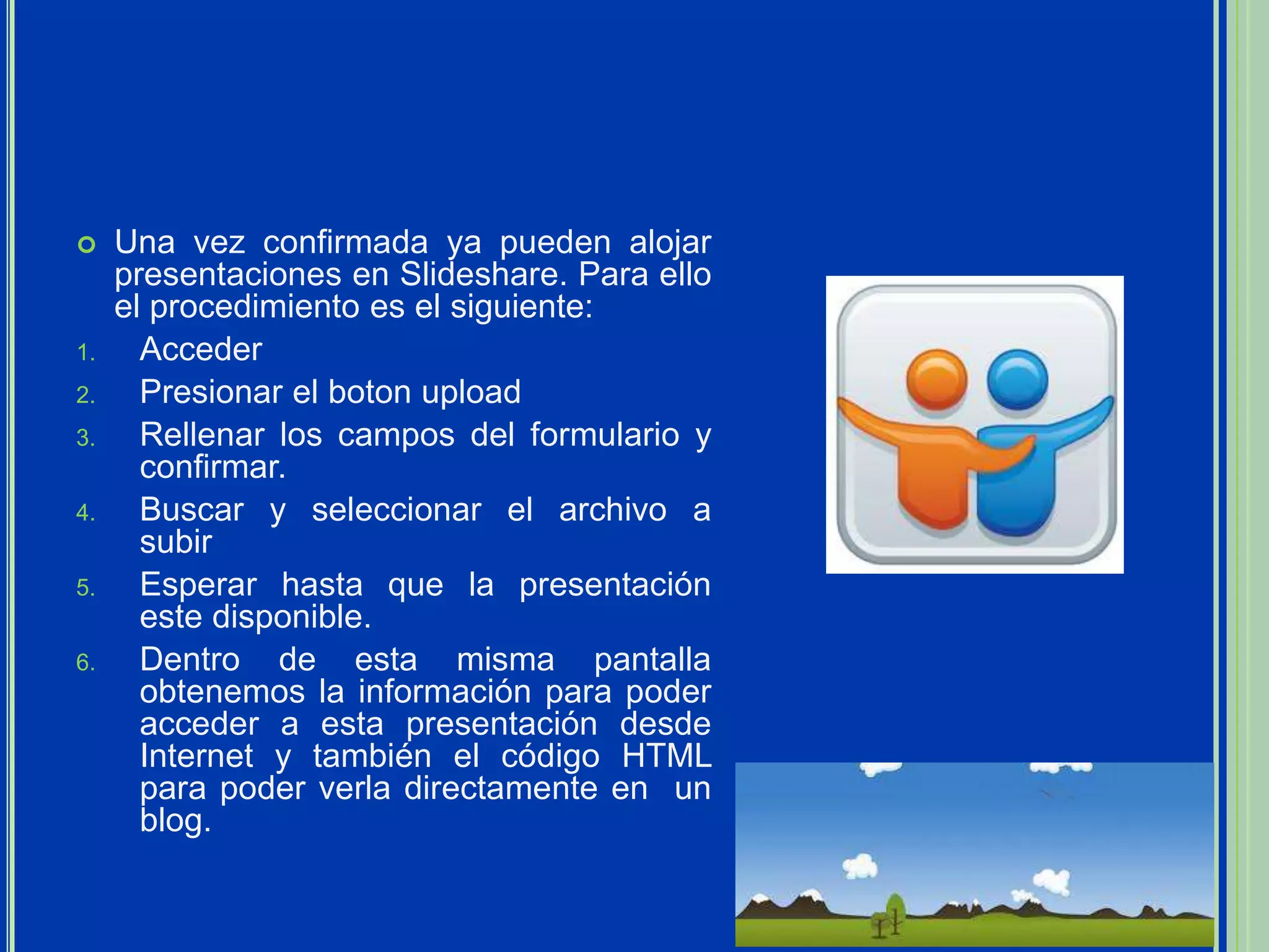     Una vez confirmada ya pueden alojar
     presentaciones en Slideshare. Para ello
     el procedimiento es el siguiente:
1.     Acceder
2.     Presionar el boton upload
3.     Rellenar los campos del formulario y
       confirmar.
4.     Buscar y seleccionar el archivo a
       subir
5.     Esperar hasta que la presentación
       este disponible.
6.     Dentro de esta misma pantalla
       obtenemos la información para poder
       acceder a esta presentación desde
       Internet y también el código HTML
       para poder verla directamente en un
       blog.
 