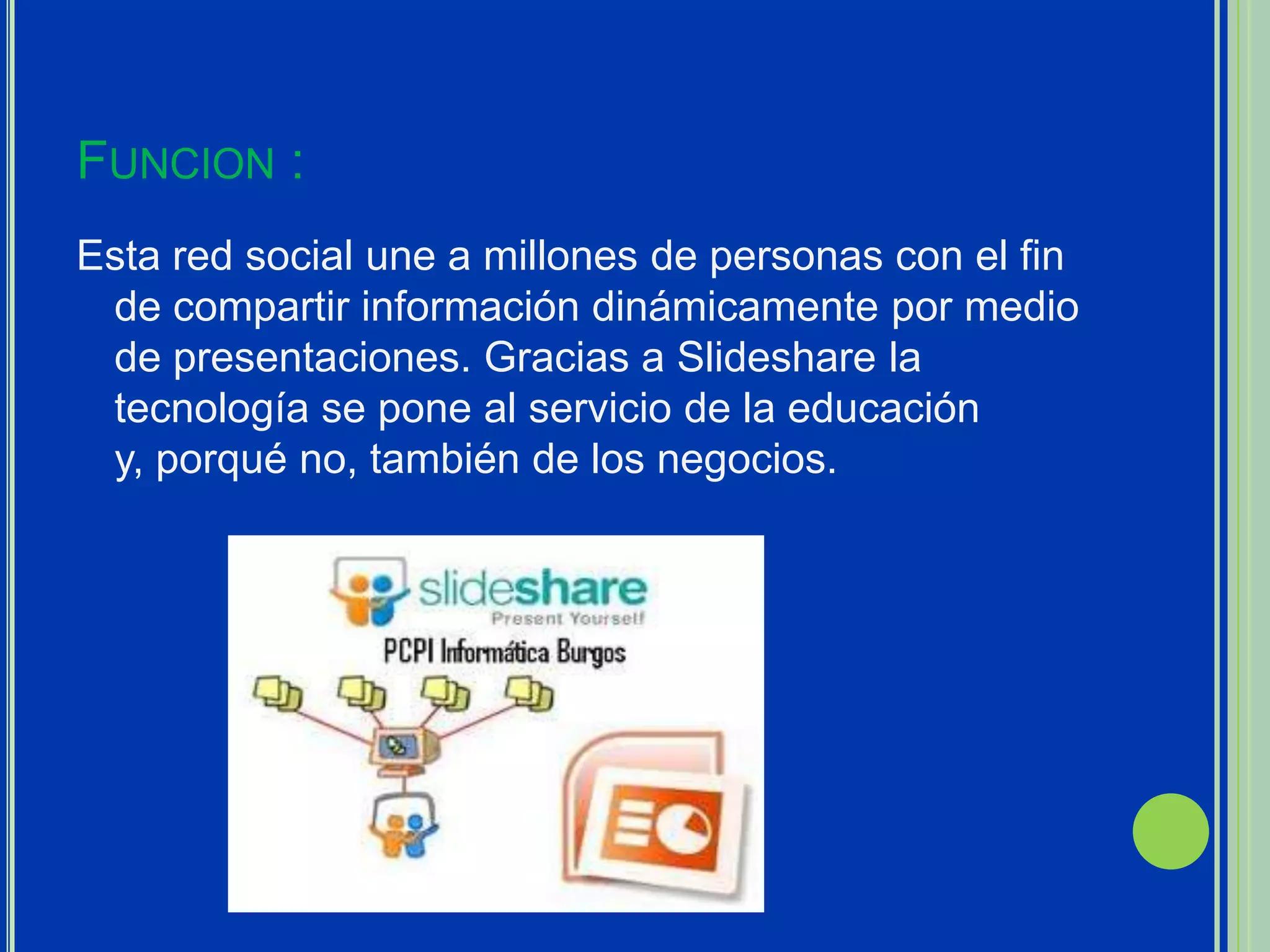 FUNCION :
Esta red social une a millones de personas con el fin
 de compartir información dinámicamente por medio
 de presentaciones. Gracias a Slideshare la
 tecnología se pone al servicio de la educación
 y, porqué no, también de los negocios.
 