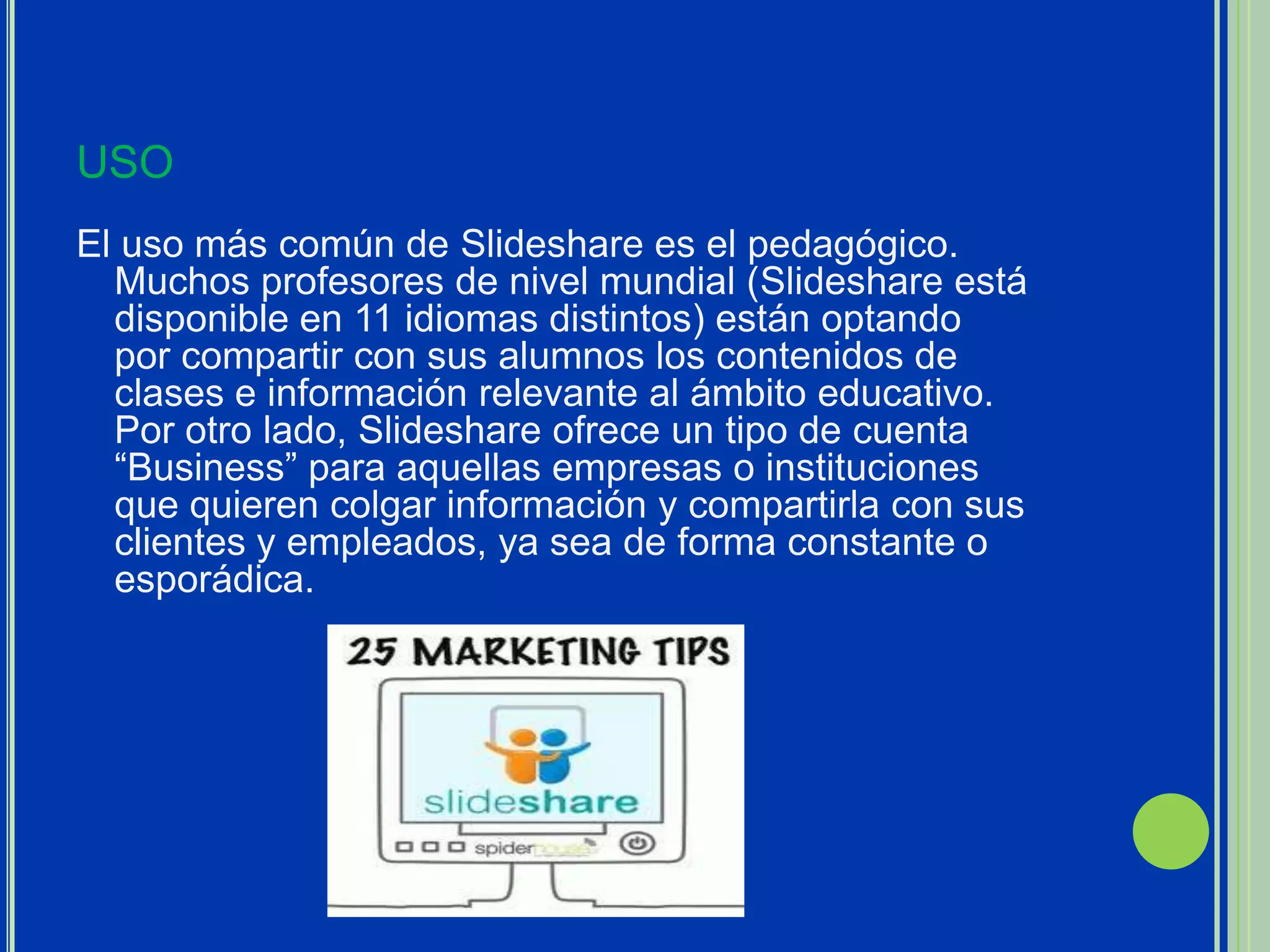 USO
El uso más común de Slideshare es el pedagógico.
  Muchos profesores de nivel mundial (Slideshare está
  disponible en 11 idiomas distintos) están optando
  por compartir con sus alumnos los contenidos de
  clases e información relevante al ámbito educativo.
  Por otro lado, Slideshare ofrece un tipo de cuenta
  “Business” para aquellas empresas o instituciones
  que quieren colgar información y compartirla con sus
  clientes y empleados, ya sea de forma constante o
  esporádica.
 