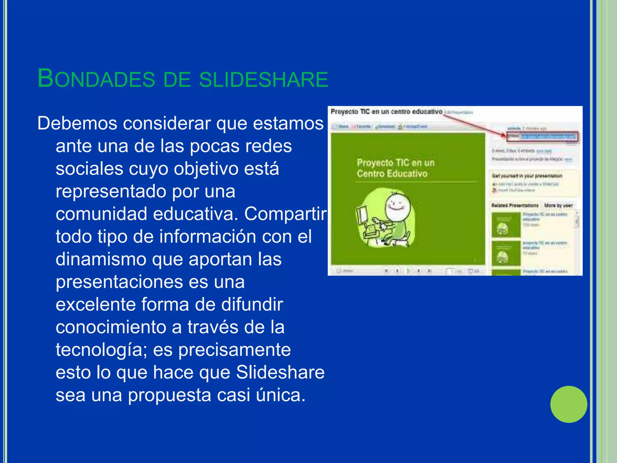 BONDADES DE SLIDESHARE
Debemos considerar que estamos
 ante una de las pocas redes
 sociales cuyo objetivo está
 representado por una
 comunidad educativa. Compartir
 todo tipo de información con el
 dinamismo que aportan las
 presentaciones es una
 excelente forma de difundir
 conocimiento a través de la
 tecnología; es precisamente
 esto lo que hace que Slideshare
 sea una propuesta casi única.
 